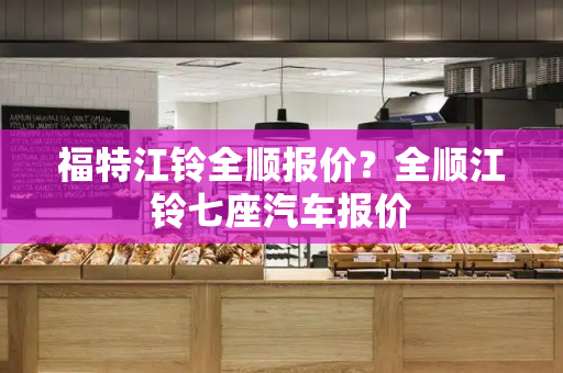 福特江铃全顺报价？全顺江铃七座汽车报价