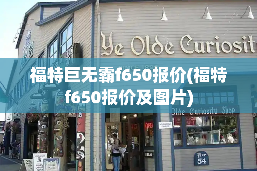福特巨无霸f650报价(福特f650报价及图片)