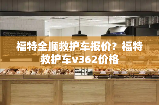 福特全顺救护车报价？福特救护车v362价格-第1张图片-星选测评