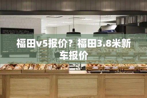 福田v5报价？福田3.8米新车报价-第1张图片-星选测评