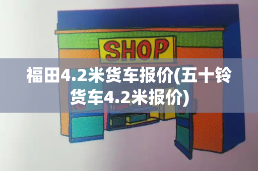 福田4.2米货车报价(五十铃货车4.2米报价)