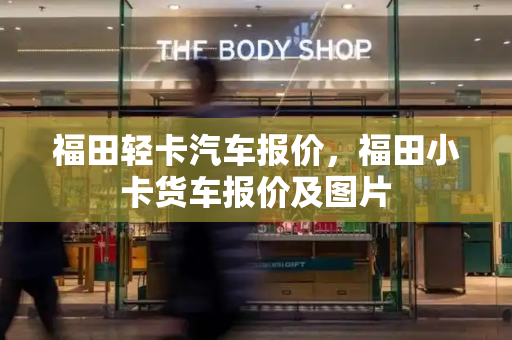 福田轻卡汽车报价，福田小卡货车报价及图片