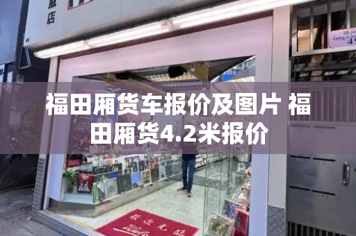 福田厢货车报价及图片 福田厢货4.2米报价-第1张图片-星选测评