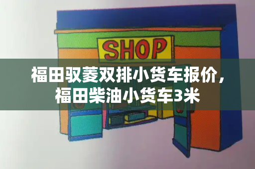 福田驭菱双排小货车报价，福田柴油小货车3米-第1张图片-星选测评
