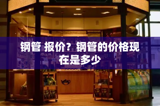 钢管 报价？钢管的价格现在是多少