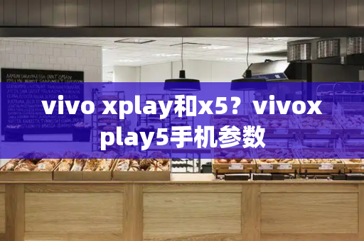 vivo xplay和x5？vivoxplay5手机参数