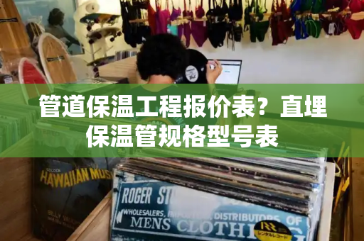 管道保温工程报价表？直埋保温管规格型号表-第1张图片-星选测评