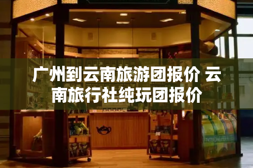 广州到云南旅游团报价 云南旅行社纯玩团报价