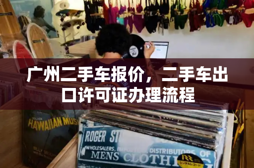 广州二手车报价，二手车出口许可证办理流程-第1张图片-星选测评