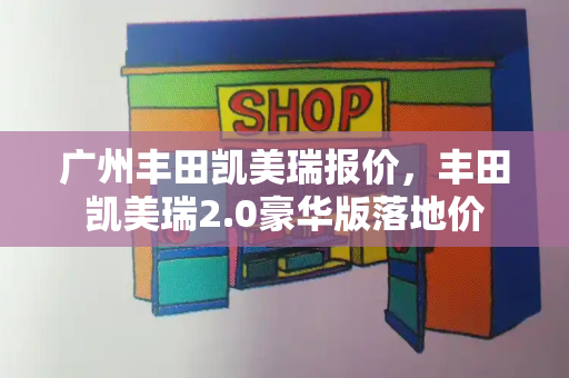 广州丰田凯美瑞报价，丰田凯美瑞2.0豪华版落地价