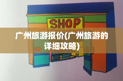广州旅游报价(广州旅游的详细攻略)