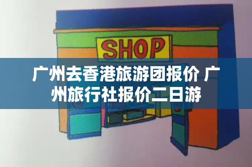 广州去香港旅游团报价 广州旅行社报价二日游