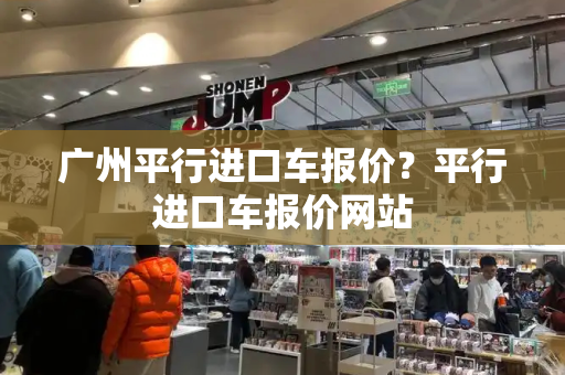 广州平行进口车报价？平行进口车报价网站
