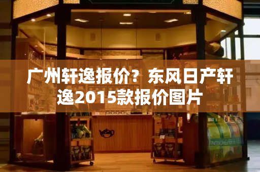 广州轩逸报价？东风日产轩逸2015款报价图片