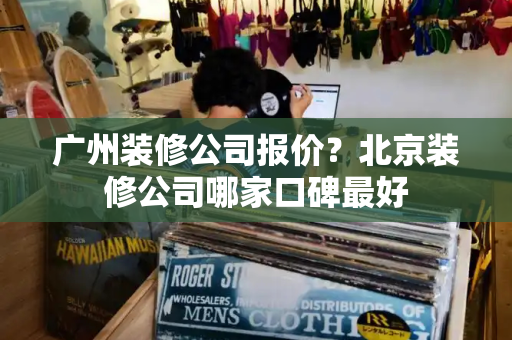 广州装修公司报价？北京装修公司哪家口碑最好