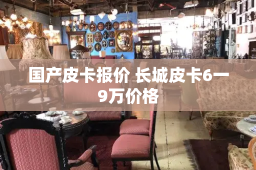 国产皮卡报价 长城皮卡6一9万价格