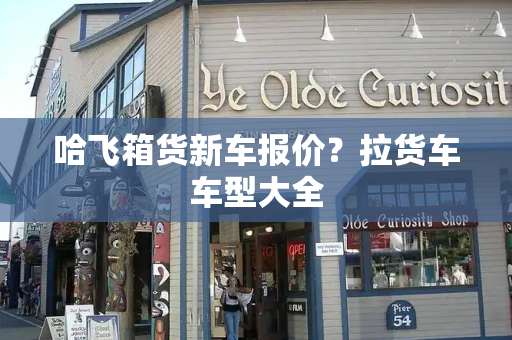 哈飞箱货新车报价？拉货车车型大全