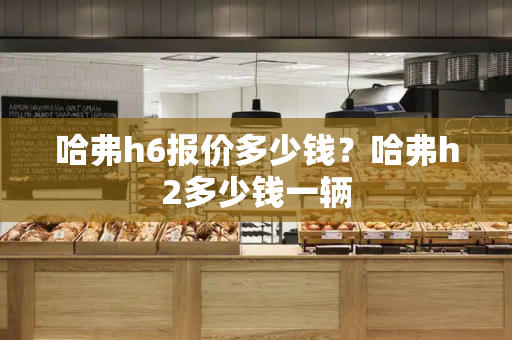哈弗h6报价多少钱？哈弗h2多少钱一辆