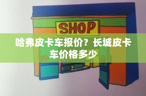 哈弗皮卡车报价？长城皮卡车价格多少-第1张图片-星选测评