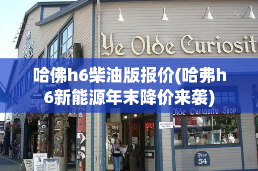 哈佛h6柴油版报价(哈弗h6新能源年末降价来袭)