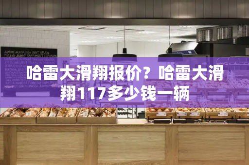 哈雷大滑翔报价？哈雷大滑翔117多少钱一辆