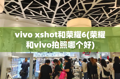 vivo xshot和荣耀6(荣耀和vivo拍照哪个好)