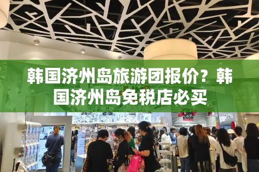 韩国济州岛旅游团报价？韩国济州岛免税店必买