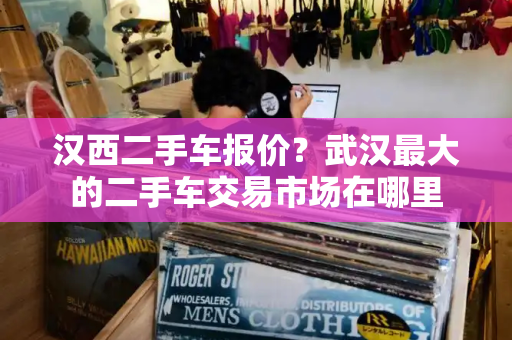 汉西二手车报价？武汉最大的二手车交易市场在哪里