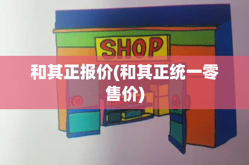 和其正报价(和其正统一零售价)
