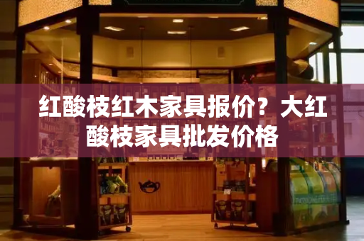 红酸枝红木家具报价？大红酸枝家具批发价格-第1张图片-星选测评