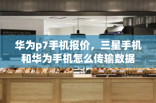 华为p7手机报价，三星手机和华为手机怎么传输数据