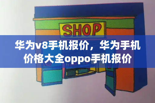 华为v8手机报价，华为手机价格大全oppo手机报价