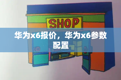 华为x6报价，华为x6参数配置-第1张图片-星选测评