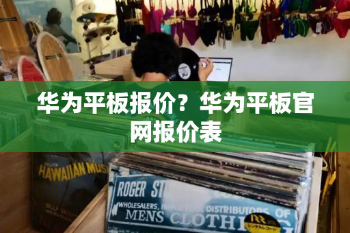 华为平板报价？华为平板官网报价表