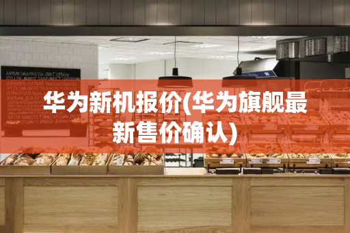 华为新机报价(华为旗舰最新售价确认)