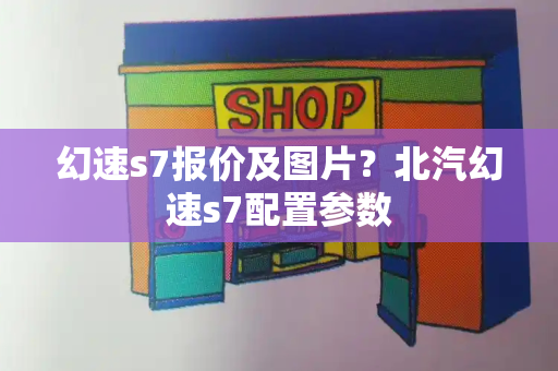 幻速s7报价及图片？北汽幻速s7配置参数