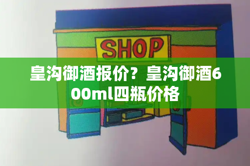 皇沟御酒报价？皇沟御酒600ml四瓶价格-第1张图片-星选测评