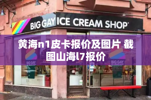 黄海n1皮卡报价及图片 截图山海l7报价