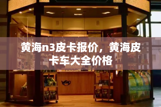 黄海n3皮卡报价，黄海皮卡车大全价格-第1张图片-星选测评