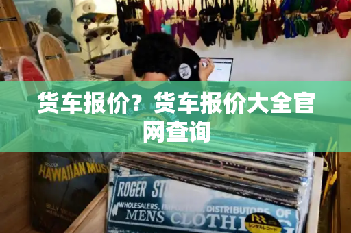 货车报价？货车报价大全官网查询