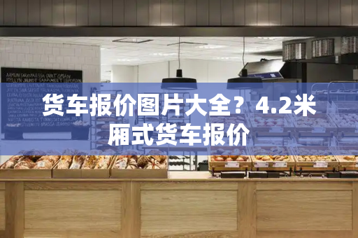 货车报价图片大全？4.2米厢式货车报价-第1张图片-星选测评