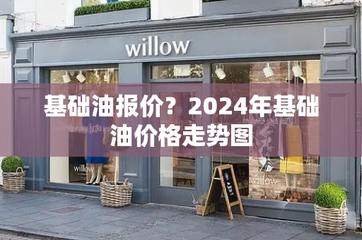 基础油报价？2024年基础油价格走势图-第1张图片-星选测评
