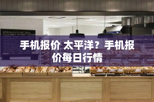手机报价 太平洋？手机报价每日行情