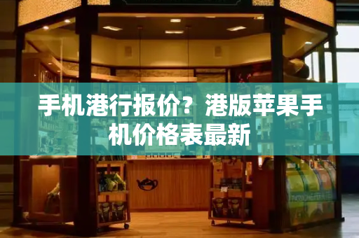 手机港行报价？港版苹果手机价格表最新-第1张图片-星选测评