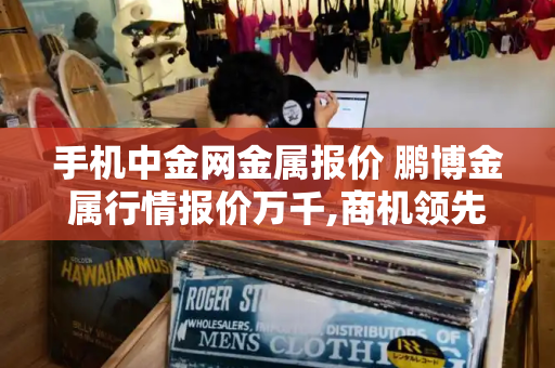 手机中金网金属报价 鹏博金属行情报价万千,商机领先-第1张图片-星选测评