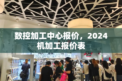 数控加工中心报价，2024机加工报价表-第1张图片-星选测评