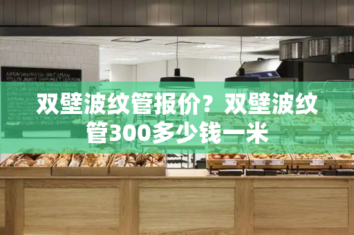 双壁波纹管报价？双壁波纹管300多少钱一米-第1张图片-星选测评