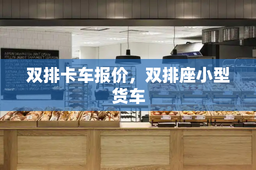 双排卡车报价，双排座小型货车