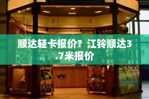 顺达轻卡报价？江铃顺达3.7米报价