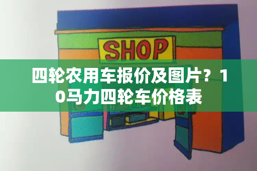 四轮农用车报价及图片？10马力四轮车价格表